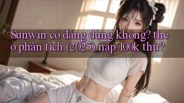 Sunwin có đáng dùng không theo phân tích (2025) nạp 100k thử