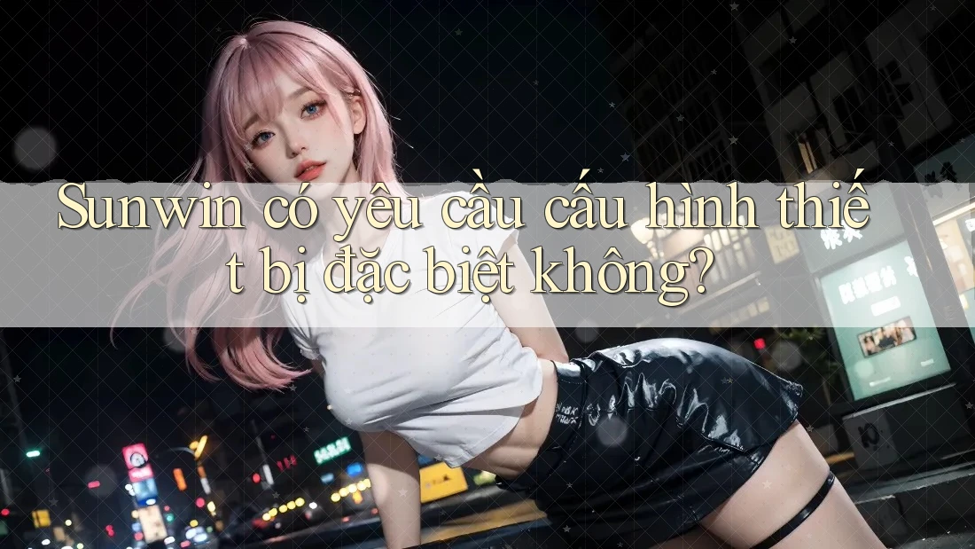 Sunwin có yêu cầu cấu hình thiết bị đặc biệt không? Sunwin có yêu cầu cấu hình thiết bị đặc biệt không?