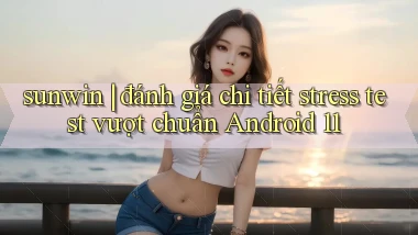 sunwin đánh giá chi tiết stress test vượt chuẩn Android 11