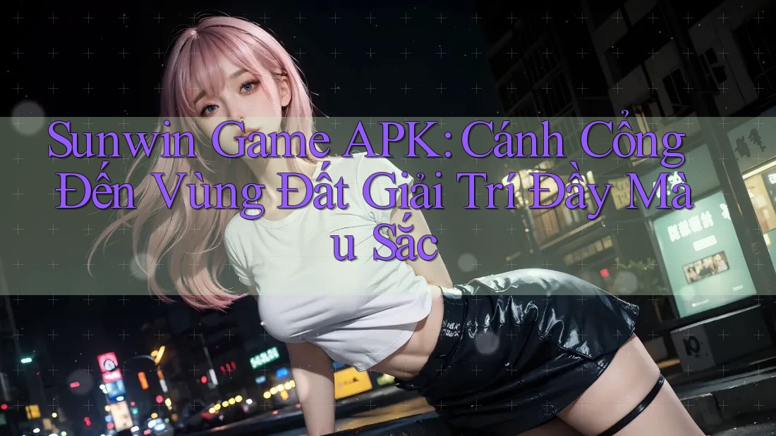 Sunwin Game APK: Cánh Cổng Đến Vùng Đất Giải Trí Đầy Màu Sắc