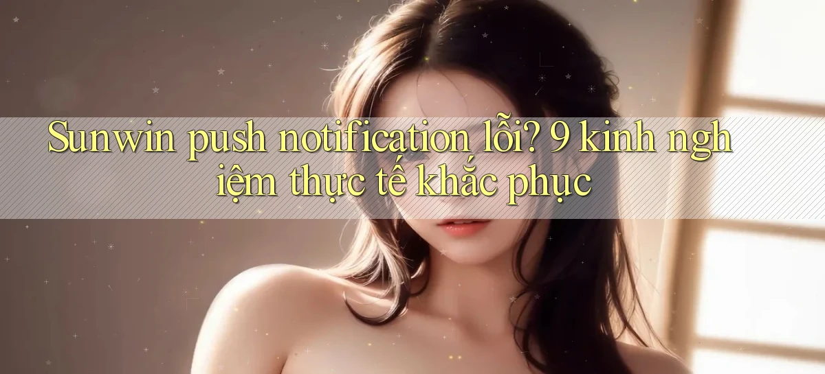 Sunwin push notification lỗi 9 kinh nghiệm thực tế khắc phục