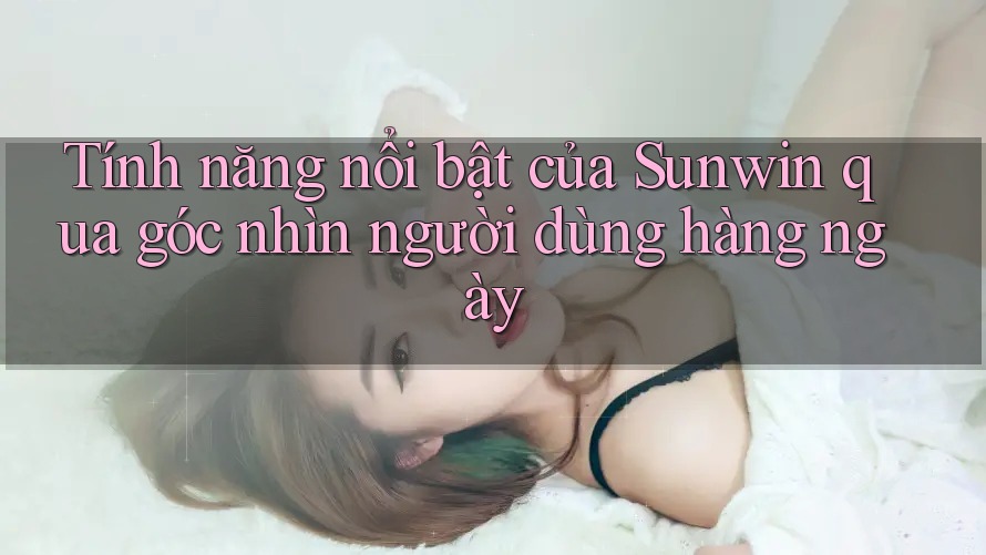Tính năng nổi bật của Sunwin qua góc nhìn người dùng hàng ngày