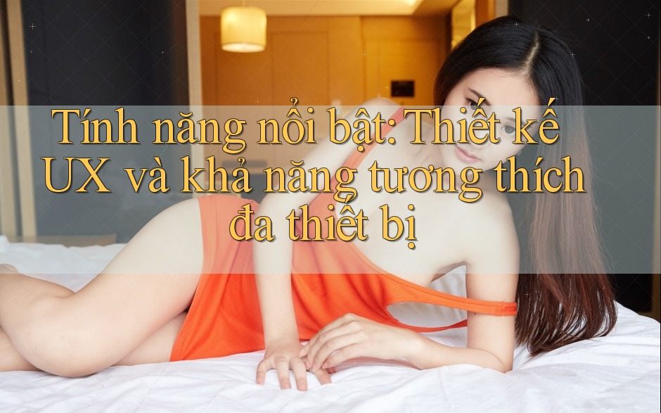 Tính năng nổi bật: Thiết kế UX và khả năng tương thích đa thiết bị