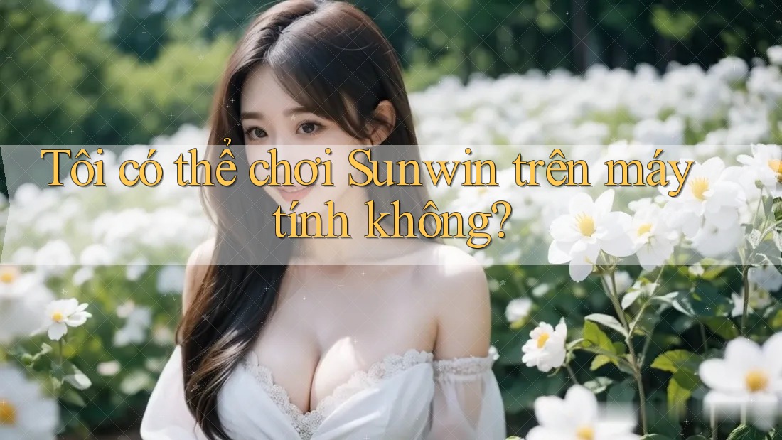 Tôi có thể chơi Sunwin trên máy tính không?