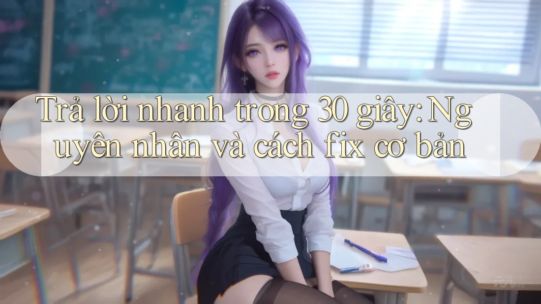 Trả lời nhanh trong 30 giây: Nguyên nhân và cách fix cơ bản