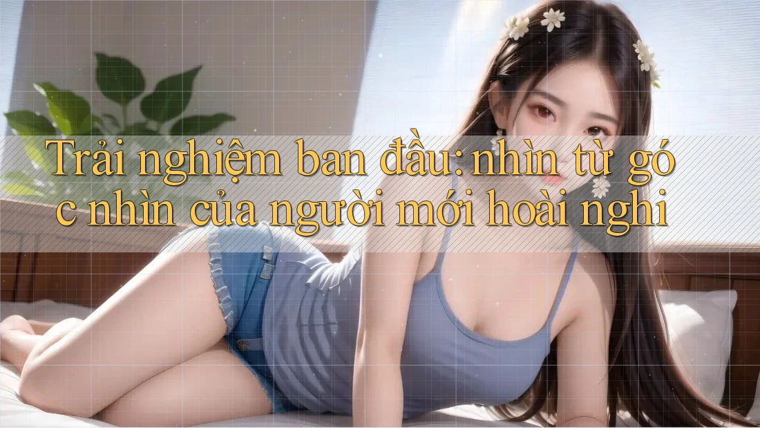 Trải nghiệm ban đầu: nhìn từ góc nhìn của người mới hoài nghi Trải nghiệm ban đầu: nhìn từ góc nhìn của người mới hoài nghi
