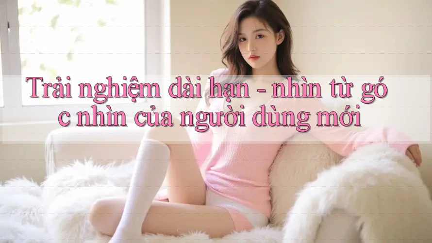 Trải nghiệm dài hạn - nhìn từ góc nhìn của người dùng mới
