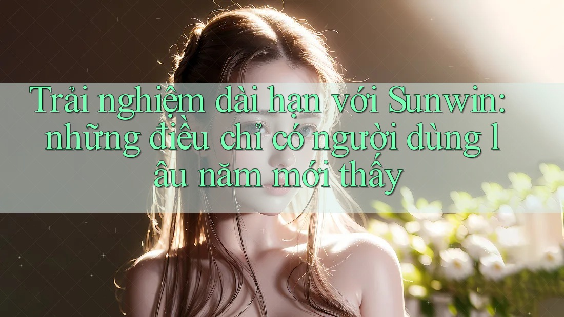Trải nghiệm dài hạn với Sunwin: những điều chỉ có người dùng lâu năm mới thấy
