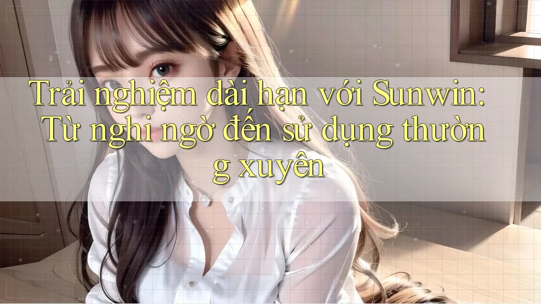 Trải nghiệm dài hạn với Sunwin: Từ nghi ngờ đến sử dụng thường xuyên