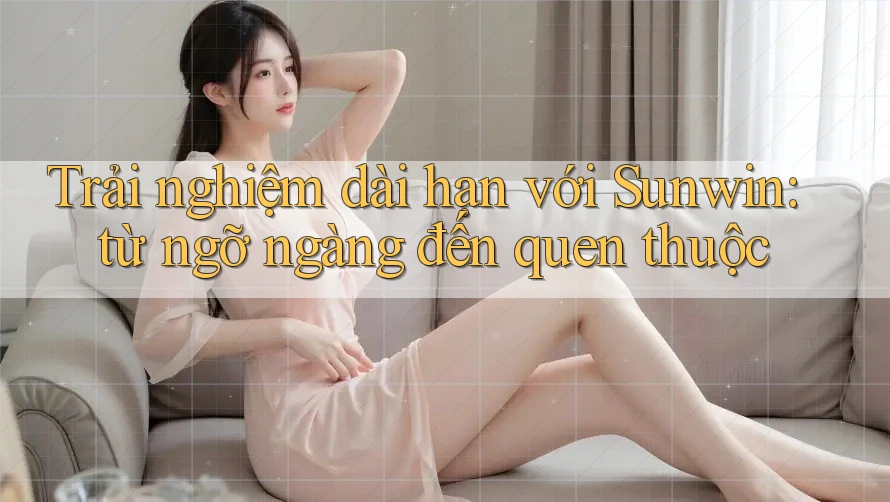 Trải nghiệm dài hạn với Sunwin: từ ngỡ ngàng đến quen thuộc