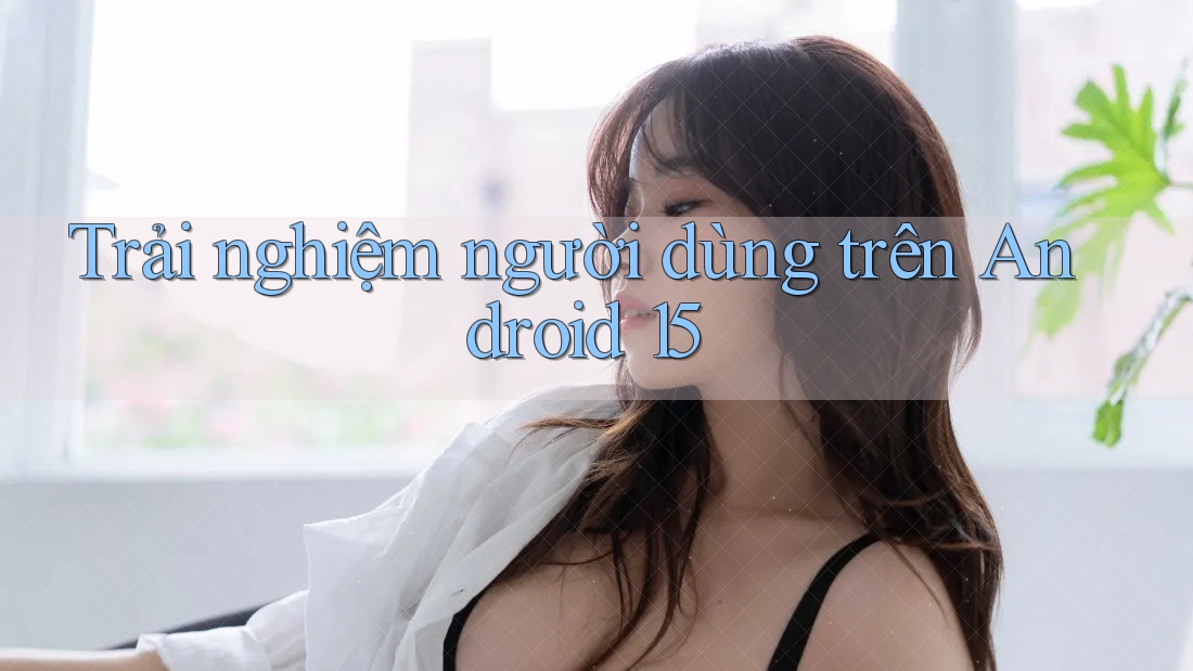 Trải nghiệm người dùng trên Android 15 Trải nghiệm người dùng trên Android 15