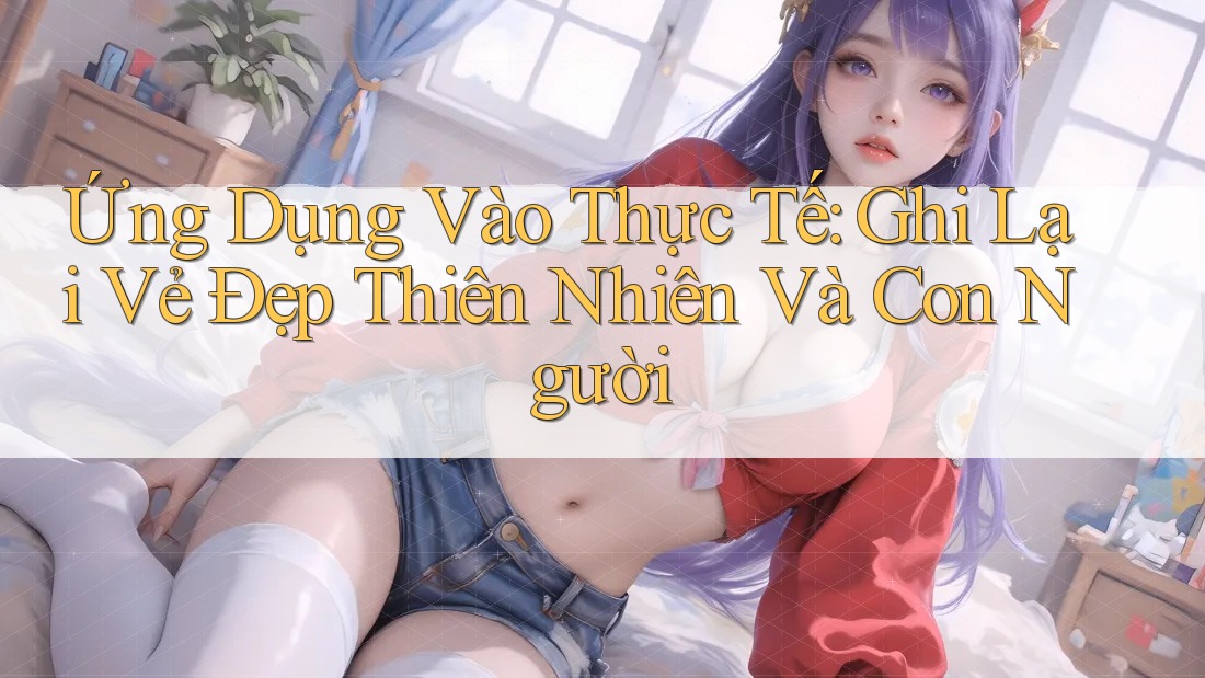 Ứng Dụng Vào Thực Tế: Ghi Lại Vẻ Đẹp Thiên Nhiên Và Con Người Ứng Dụng Vào Thực Tế: Ghi Lại Vẻ Đẹp Thiên Nhiên Và Con Người