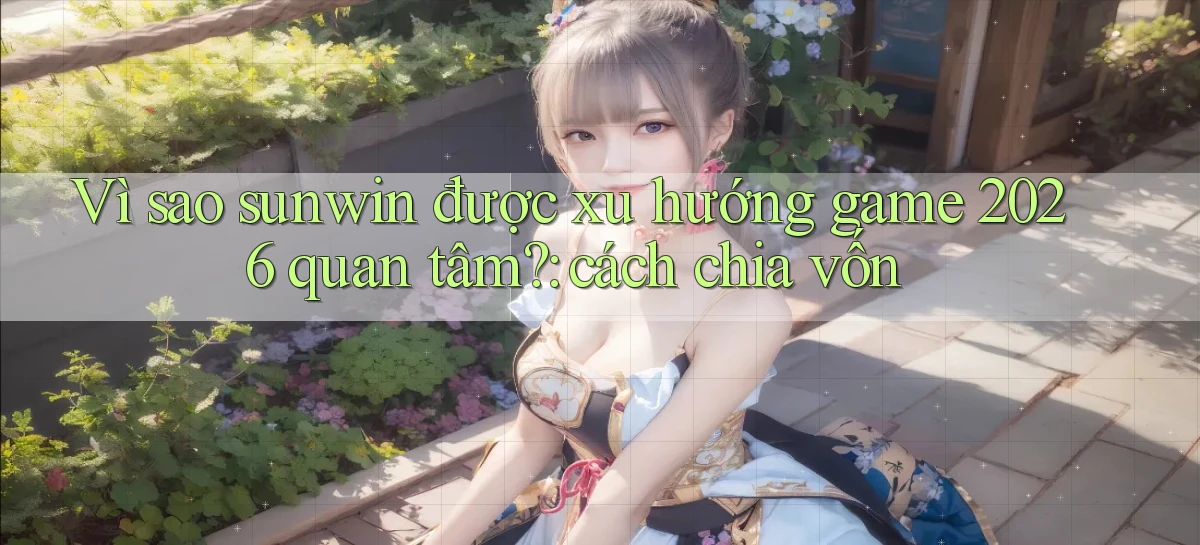 Vì sao sunwin được xu hướng game 2026 quan tâm cách chia vốn