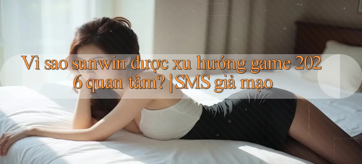 Vì sao sunwin được xu hướng game 2026 quan tâm SMS giả mạo