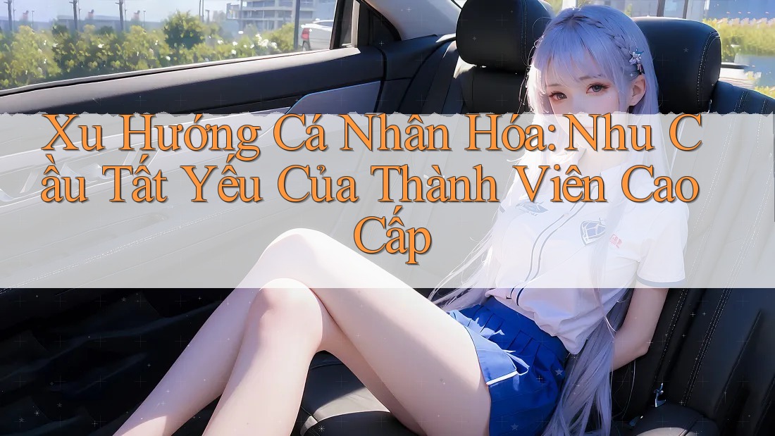 Xu Hướng Cá Nhân Hóa: Nhu Cầu Tất Yếu Của Thành Viên Cao Cấp Xu Hướng Cá Nhân Hóa: Nhu Cầu Tất Yếu Của Thành Viên Cao Cấp